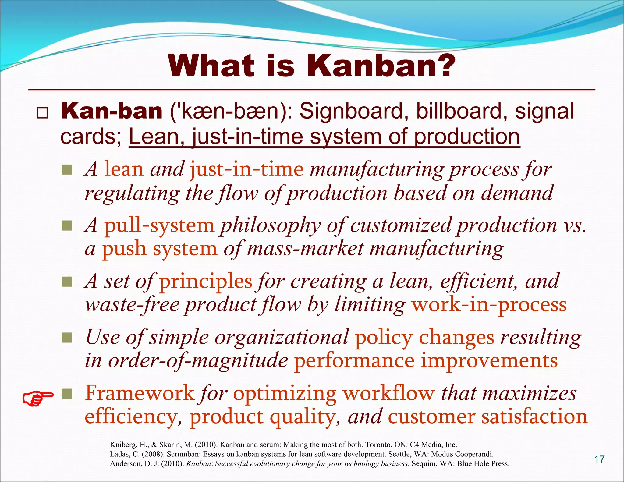 What is Kanban?
 Kan-ban ('kæn-bæn): Signboard, billboard, signal
cards; Lean, just-in-time system of production
 A lean and just-in-time manufacturing process for
regulating the flow of production based on demand
 A pull-system philosophy of customized production vs.
a push system of mass-market manufacturing
 A set of principles for creating a lean, efficient, and
waste-free product flow by limiting work-in-process
 Use of simple organizational policy changes resulting
in order-of-magnitude performance improvements
 Framework for optimizing workflow that maximizes
efficiency, product quality, and customer satisfaction
17

Kniberg, H., & Skarin, M. (2010). Kanban and scrum: Making the most of both. Toronto, ON: C4 Media, Inc.
Ladas, C. (2008). Scrumban: Essays on kanban systems for lean software development. Seattle, WA: Modus Cooperandi.
Anderson, D. J. (2010). Kanban: Successful evolutionary change for your technology business. Sequim, WA: Blue Hole Press.
 