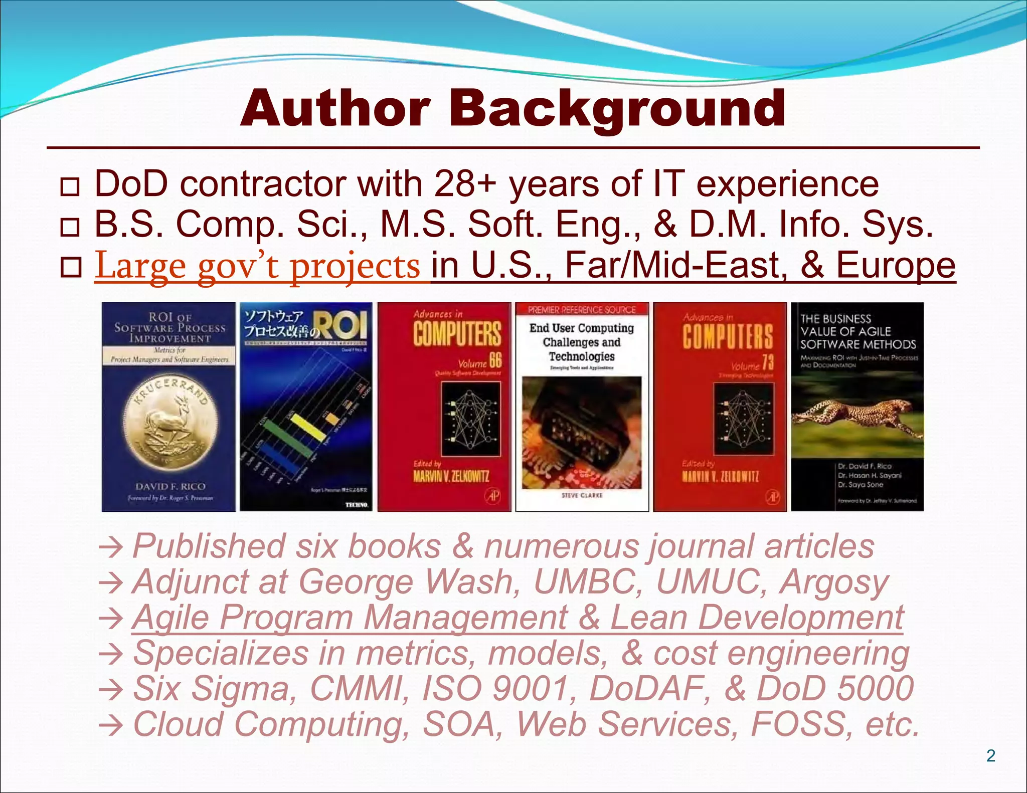 Author Background
 DoD contractor with 28+ years of IT experience
 B.S. Comp. Sci., M.S. Soft. Eng., & D.M. Info. Sys.
 Large gov’t projects in U.S., Far/Mid-East, & Europe
2
 Published six books & numerous journal articles
 Adjunct at George Wash, UMBC, UMUC, Argosy
 Agile Program Management & Lean Development
 Specializes in metrics, models, & cost engineering
 Six Sigma, CMMI, ISO 9001, DoDAF, & DoD 5000
 Cloud Computing, SOA, Web Services, FOSS, etc.
 