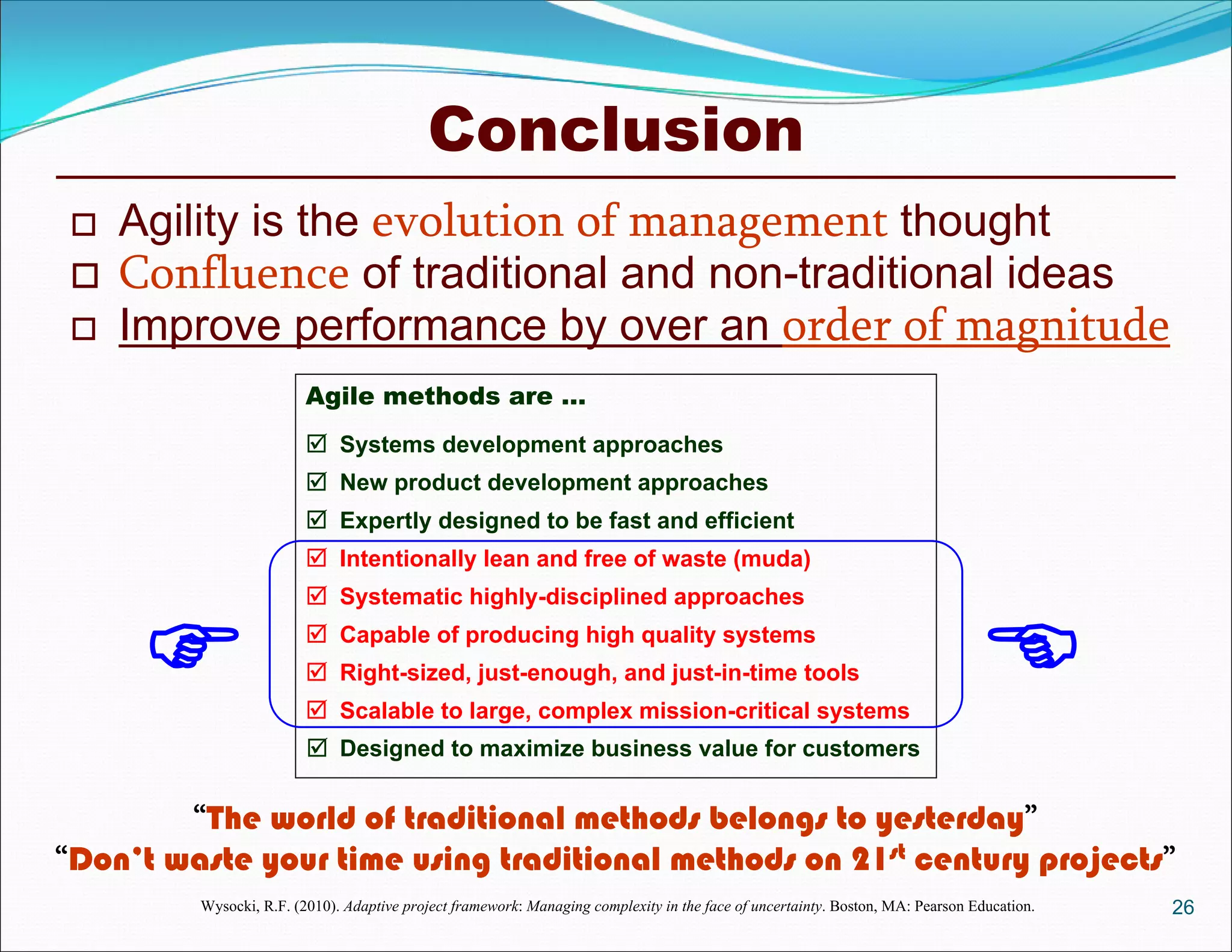 Conclusion
26
 Agility is the evolution of management thought
 Confluence of traditional and non-traditional ideas
 Improve performance by over an order of magnitude
“The world of traditional methods belongs to yesterday”
“Don’t waste your time using traditional methods on 21st century projects”
Agile methods are …







Systems development approaches
New product development approaches
Expertly designed to be fast and efficient
Intentionally lean and free of waste (muda)
Systematic highly-disciplined approaches
Capable of producing high quality systems
Right-sized, just-enough, and just-in-time tools
 Scalable to large, complex mission-critical systems
 Designed to maximize business value for customers
Wysocki, R.F. (2010). Adaptive project framework: Managing complexity in the face of uncertainty. Boston, MA: Pearson Education.
 
 