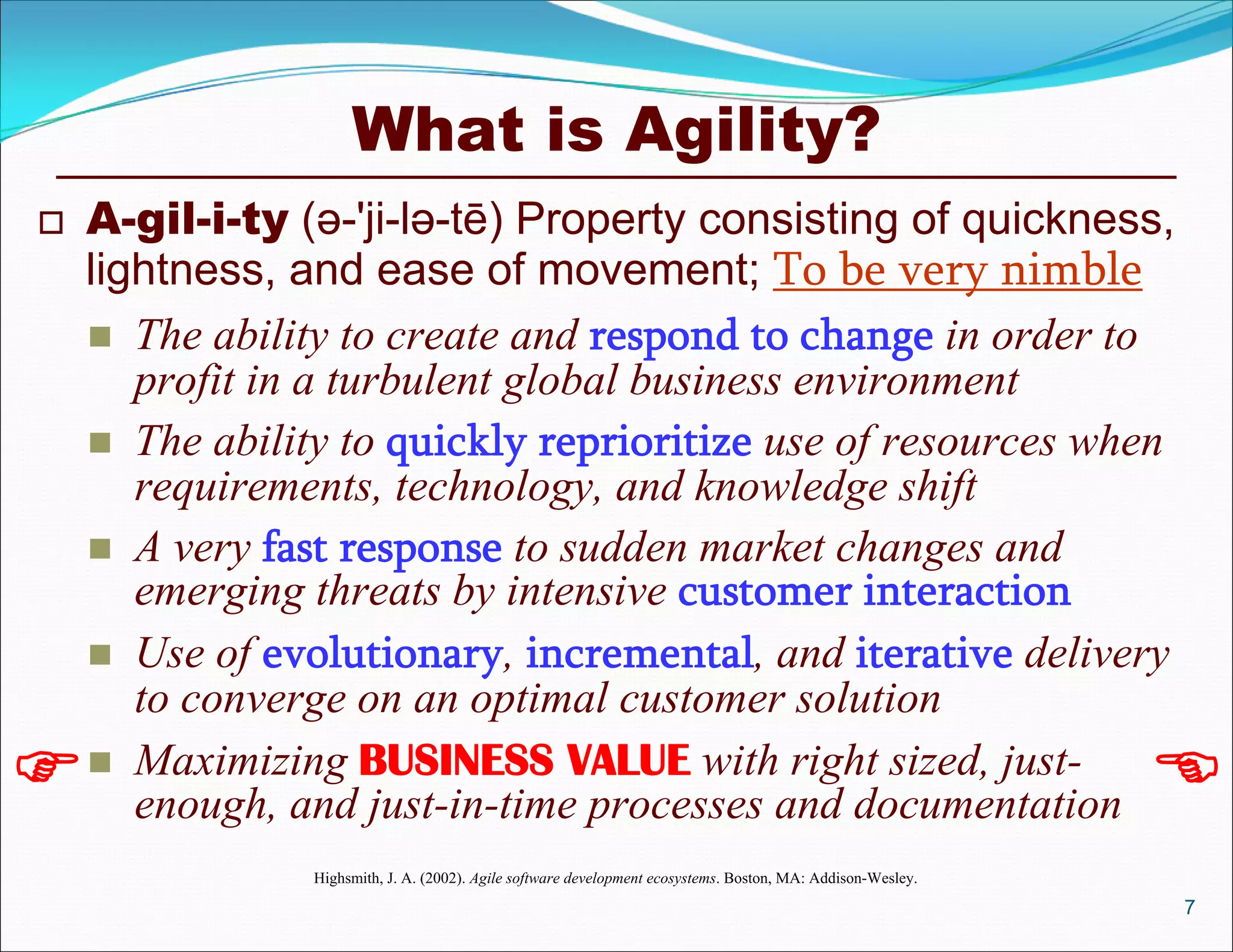 What is Agility?
 A-gil-i-ty (ə-'ji-lə-tē) Property consisting of quickness,
lightness, and ease of movement; To be very nimble
 The ability to create and respond to change in order to
profit in a turbulent global business environment
 The ability to quickly reprioritize use of resources when
requirements, technology, and knowledge shift
 A very fast response to sudden market changes and
emerging threats by intensive customer interaction
 Use of evolutionary, incremental, and iterative delivery
to converge on an optimal customer solution
 Maximizing BUSINESS VALUE with right sized, just-
enough, and just-in-time processes and documentation
Highsmith, J. A. (2002). Agile software development ecosystems. Boston, MA: Addison-Wesley.
7
 
 