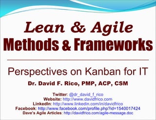 Perspectives on Kanban for IT
Dr. David F. Rico, PMP, ACP, CSM
Twitter: @dr_david_f_rico
Website: http://www.davidfrico.com
LinkedIn: http://www.linkedin.com/in/davidfrico
Facebook: http://www.facebook.com/profile.php?id=1540017424
Dave’s Agile Articles: http://davidfrico.com/agile-message.doc
Lean & Agile
Methods & Frameworks
 