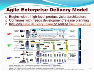 Agile Enterprise Delivery Model
Beck, K., & Fowler, M. (2001). Planning extreme programming. Upper Saddle River, NJ: Addison-Wesley.
Highsmith, J. A. (2010). Agile project management: Creating innovative products. Boston, MA: Pearson Education.
Larman, C., & Vodde, B. (2010). Practices for scaling lean and agile development. Boston, MA: Addison-Wesley.
Leffingwell, D. (2011). Agile software requirements: Lean requirements practices for teams, programs, and the enterprise. Boston, MA: Pearson Education.
 Begins with a high-level product vision/architecture
 Continues with needs development/release planning
 Includes agile delivery teams to realize business value
17



 