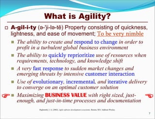 What is Agility?
 A-gil-i-ty (ə-'ji-lə-tē) Property consisting of quickness,
lightness, and ease of movement; To be very nimble
 The ability to create and respond to change in order to
profit in a turbulent global business environment
 The ability to quickly reprioritize use of resources when
requirements, technology, and knowledge shift
 A very fast response to sudden market changes and
emerging threats by intensive customer interaction
 Use of evolutionary, incremental, and iterative delivery
to converge on an optimal customer solution
 Maximizing BUSINESS VALUE with right sized, just-
enough, and just-in-time processes and documentation
Highsmith, J. A. (2002). Agile software development ecosystems. Boston, MA: Addison-Wesley.
7
 
 