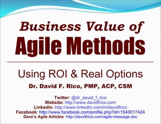 Business Value of
Agile Methods
Using ROI & Real Options
Dr. David F. Rico, PMP, ACP, CSM
Twitter: @dr_david_f_rico
Website: http://www.davidfrico.com
LinkedIn: http://www.linkedin.com/in/davidfrico
Facebook: http://www.facebook.com/profile.php?id=1540017424
Dave’s Agile Articles: http://davidfrico.com/agile-message.doc
 