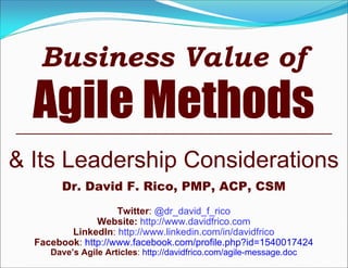 Business Value of
Agile Methods
& Its Leadership Considerations
Dr. David F. Rico, PMP, ACP, CSM
Twitter: @dr_david_f_rico
Website: http://www.davidfrico.com
LinkedIn: http://www.linkedin.com/in/davidfrico
Facebook: http://www.facebook.com/profile.php?id=1540017424
Dave’s Agile Articles: http://davidfrico.com/agile-message.doc
 