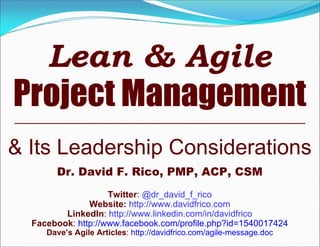 Lean & Agile
Project Management
& Its Leadership Considerations
Dr. David F. Rico, PMP, ACP, CSM
Twitter: @dr_david_f_rico
Website: http://www.davidfrico.com
LinkedIn: http://www.linkedin.com/in/davidfrico
Facebook: http://www.facebook.com/profile.php?id=1540017424
Dave’s Agile Articles: http://davidfrico.com/agile-message.doc
 