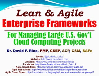Lean & Agile
Enterprise Frameworks
For Managing Large U.S. Gov’t
Cloud Computing Projects
Dr. David F. Rico, PMP, CSEP, ACP, CSM, SAFe
Twitter: @dr_david_f_rico
Website: http://www.davidfrico.com
LinkedIn: http://www.linkedin.com/in/davidfrico
Facebook: http://www.facebook.com/david.f.rico.9
Agile Capabilities: http://davidfrico.com/rico-capability-agile.pdf
Agile Resources: http://www.davidfrico.com/daves-agile-resources.htm
Agile Cheat Sheet: http://davidfrico.com/key-agile-theories-ideas-and-principles.pdf
 