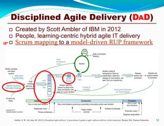 Disciplined Agile Delivery (DAD)
 Created by Scott Ambler of IBM in 2012
 People, learning-centric hybrid agile IT delivery
 Scrum mapping to a model-driven RUP framework
12Ambler, S. W., & Lines, M. (2012). Disciplined agile delivery: A practitioner's guide to agile software delivery in the enterprise. Boston, MA: Pearson Education.

 