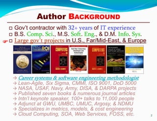 Author BACKGROUND
 Gov’t contractor with 32+ years of IT experience
 B.S. Comp. Sci., M.S. Soft. Eng., & D.M. Info. Sys.
 Large gov’t projects in U.S., Far/Mid-East, & Europe
2
 Career systems & software engineering methodologist
 Lean-Agile, Six Sigma, CMMI, ISO 9001, DoD 5000
 NASA, USAF, Navy, Army, DISA, & DARPA projects
 Published seven books & numerous journal articles
 Intn’l keynote speaker, 100+ talks to 11,000 people
 Adjunct at GWU, UMBC, UMUC, Argosy, & NDMU
 Specializes in metrics, models, & cost engineering
 Cloud Computing, SOA, Web Services, FOSS, etc.

 