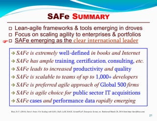 SAFe SUMMARY
 Lean-agile frameworks & tools emerging in droves
 Focus on scaling agility to enterprises & portfolios
 SAFe emerging as the clear international leader
21
Rico, D. F. (2014). Dave's Notes: For Scaling with SAFe, DaD, LeSS, RAGE, ScrumPLoP, Enterprise Scrum, etc. Retrieved March 28, 2014 from http://davidfrico.com
 SAFe is extremely well-defined in books and Internet
 SAFe has ample training, certification, consulting, etc.
 SAFe leads to increased productivity and quality
 SAFe is scalable to teams of up to 1,000+ developers
 SAFe is preferred agile approach of Global 500 firms
 SAFe is agile choice for public sector IT acquisitions
 SAFe cases and performance data rapidly emerging

 