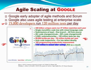  Google early adopter of agile methods and Scrum
 Google also uses agile testing at enterprise scale
 15,000 developers run 120 million tests per day
31
Micco, J. (2013). Continuous integration at google scale. Eclipse Con, Boston, MA.
Whittaker, J., Arbon, J., & Carollo, J. (2012). How google tests software. Upper Saddle River, NJ: Pearson Education.
 440 billion unique users run 37 trillion searches each year
 Single monolithic code tree with mixed language code
 Submissions at head – One branch – All from source
 20+ code changes/minute – 50% code change/month
 5,500+ submissions/day – 120 million tests per day
 80,000 builds per day – 20 million builds per year
 Auto code inspections – For low defect density
 10X programming productivity improvement
 $150 million in annual labor savings (ROI as a result)



Agile Scaling at GOOGLE
 