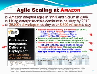  Amazon adopted agile in 1999 and Scrum in 2004
 Using enterprise-scale continuous delivery by 2010
 30,000+ developers deploy over 8,600 releases a day
32
Atlas, A. (2009). Accidental adoption: The story of scrum at amazon.com. Proceedings of the Agile 2009 Conference, Chicago, Illinois, USA, 135-140.
Jenkins, J. (2011). Velocity culture at amazon.com. Proceedings of the Velocity 2011 Conference, Santa Clara, California, USA.
Elisha, S. (2013). Continuous deployment with amazon web services. Proceedings of the AWS Summit 2013, Sydney, New South Wales, Australia.
 Software deployment every 11.6 seconds (as of 2011)
 24,828 to 86,320 releases per Iteration
 161,379 to 561,080 releases per Quarter
 645,517 to 2,244,320 releases per Year
 Automatic, split-second roll-forward & backward
 75-90% reduction in release-caused outages (0.001%)
 Millions of times faster (than traditional methods)
 4,357,241 to 15,149,160 per traditional release
 Thousands of times faster (than manual agility)
 161,379 to 561,080 per Scrum/SAFe release
 Used agile methods long before U.S. government (1999)





Agile Scaling at AMAZON
 