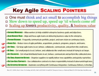 Key Agile SCALING POINTERS
 One must think and act small to accomplish big things
 Slow down to speed up, speed up ‘til wheels come off
 Scaling up lowers productivity, quality, & business value
36
Rico, D. F. (2014). Dave's Notes: For Scaling with SAFe, DaD, LeSS, RAGE, ScrumPLoP, Enterprise Scrum, etc. Retrieved March 28, 2014 from http://davidfrico.com
EMPOWER WORKFORCE - Allow workers to help establish enterprise business goals and objectives.
ALIGN BUSINESS VALUE - Align and focus agile teams on delivering business value to the enterprise.
PERFORM VISIONING - Frequently communicate portfolio, project, and team vision on continuous basis.
REDUCE SIZE - Reduce sizes of agile portfolios, acquisitions, products, programs, projects, and teams.
ACT SMALL - Get large agile teams to act, behave, collaborate, communicate, and perform like small ones.
BE SMALL - Get small projects to act, behave, and collaborate like small ones instead of trying to act larger.
ACT COLLOCATED - Get virtual distributed teams to act, behave, communicate and perform like collocated ones.
USE SMALL ACQUISITION BATCHES - Organize suppliers to rapidly deliver new capabilities and quickly reprioritize.
USE LEAN-AGILE CONTRACTS - Use collaborative contracts to share responsibility instead of adversarial legal ones.
USE ENTERPRISE AUTOMATION - Automate everything with Continuous Integration, Continuous Delivery, & DevOps.




 