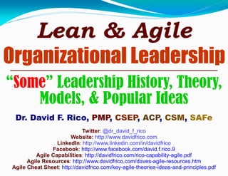 Lean & Agile
Organizational Leadership
“Some” Leadership History, Theory,
Models, & Popular Ideas
Dr. David F. Rico, PMP, CSEP, ACP, CSM, SAFe
Twitter: @dr_david_f_rico
Website: http://www.davidfrico.com
LinkedIn: http://www.linkedin.com/in/davidfrico
Facebook: http://www.facebook.com/david.f.rico.9
Agile Capabilities: http://davidfrico.com/rico-capability-agile.pdf
Agile Resources: http://www.davidfrico.com/daves-agile-resources.htm
Agile Cheat Sheet: http://davidfrico.com/key-agile-theories-ideas-and-principles.pdf
 