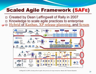 Scaled Agile Framework (SAFE)
 Created by Dean Leffingwell of Rally in 2007
 Knowledge to scale agile practices to enterprise
 Hybrid of Kanban, XP release planning, and Scrum
20
Leffingwell, D. (2007). Scaling software agility: Best practices for large enterprises. Boston, MA: Pearson Education.

 