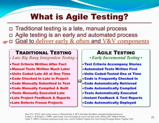 What is Agile Testing?
 Traditional testing is a late, manual process
 Agile testing is an early and automated process
 Goal to deliver early & often and V&V components
22
Rico, D. F. (2012). Agile testing resources. Retrieved Sep. 9, 2012, from http://davidfrico.com/agile-testing-resources.txt
Crispin, L., & Gregory, J. (2009). Agile testing: A practical guide for testers and agile teams. Boston, MA: Addison-Wesley.
Grant, T. (2005). Continuous integration using cruise control. Northern Virginia Java Users Group (Novajug), Reston, Virginia, USA.

AGILE TESTING
- Early Incremental Testing -
TRADITIONAL TESTING
- Late Big Bang Integration Testing -
Test Criteria Accompany Stories
Automated Tests Written First
Units Coded-Tested One at Time
Code is Frequently Checked In
Code Automatically Retrieved
Code Automatically Compiled
Tests Automatically Executed
Instant Feedback & Test Reports
Test Criteria Written After Fact
Manual Tests Written Much Later
Units Coded Late All at One Time
Code Checked In Late in Project
Code Manually Submitted to Test
Code Manually Compiled & Built
Tests Manually Executed Late
Late Project Feedback & Reports

Code Automatically DeployedLate Defects Freeze Projects
 