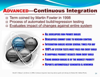 ADVANCED—Continuous Integration
 Term coined by Martin Fowler in 1998
 Process of automated build/regression testing
 Evaluates impact of changes against entire system
24Duvall, P., Matyas, S., & Glover, A. (2006). Continuous integration: Improving software quality and reducing risk. Boston, MA: Addison-Wesley.
 ALL DEVELOPERS RUN PRIVATE BUILDS
 DEVELOPERS COMMIT CODE TO VERSION CONTROL
 INTEGRATION BUILDS OCCUR SEVERAL TIMES PER DAY
 100% OF SYSTEM TESTS MUST PASS FOR EVERY BUILD
 A SHIPPABLE PRODUCT RESULTS FROM EVERY BUILD
 FIXING BROKEN BUILDS IS OF THE HIGHEST PRIORITY
 REPORTS AUTOMATICALLY GENERATED & REVIEWED
 