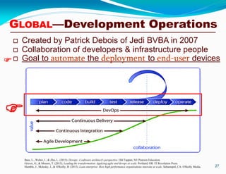  Created by Patrick Debois of Jedi BVBA in 2007
 Collaboration of developers & infrastructure people
 Goal to automate the deployment to end-user devices
27
Bass, L., Weber, I., & Zhu, L. (2015). Devops: A software architect's perspective. Old Tappan, NJ: Pearson Education.
Gruver, G., & Mouser, T. (2015). Leading the transformation: Applying agile and devops at scale. Portland, OR: IT Revolution Press.
Humble, J., Molesky, J., & O'Reilly, B. (2015). Lean enterprise: How high performance organizations innovate at scale. Sebastopol, CA: O'Reilly Media.

GLOBAL—Development Operations

 