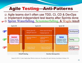  Agile teams don’t often use TDD, CI, CD & DevOps
 Implement independent test teams after Sprints done
 Sprint Waterfalling, Scrummerfalling, & Wagile result
49
Heusser, M. (2015). 12 years of agile testing: What do we know now. Proceedings of the Agile Gathering, Grand Rapids, Michigan, USA.




Incorrect
• Phased Testing
• Separate Teams
• Delayed Testing
Correct
• Integrated Testing
• Integrated Teams
• Continuous Testing
Agile Testing—Anti-Patterns
 