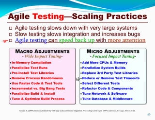  Agile testing slows down with very large systems
 Slow testing slows integration and increases bugs
 Agile testing can speed back up with more attention
50
Kokko, H. (2009). Increase productivity with large scale continuous integration. Proceedings of the Agile 2009 Conference, Chicago, Illinois, USA.

MICRO ADJUSTMENTS
- Focused Impact Tuning-
MACRO ADJUSTMENTS
- Wide Impact Tuning-
Add More CPUs & Memory
Parallelize System Builds
Replace 3rd Party Test Libraries
Reduce or Remove Test Timeouts
Select Different Tests
Refactor Code & Components
Tune Network & Software
Tune Database & Middleware
In-Memory Compilation
Parallelize Test Runs
Pre-Install Test Libraries
Remove Process Randomness
Use Faster Code & Test Tools
Incremental vs. Big Bang Tests
Parallelize Build & Install
Tune & Optimize Build Process

Agile Testing—Scaling Practices
 