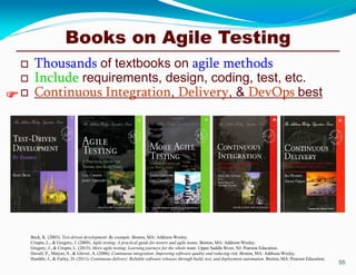 Books on Agile Testing
 Thousands of textbooks on agile methods
 Include requirements, design, coding, test, etc.
 Continuous Integration, Delivery, & DevOps best
55

Beck, K. (2003). Test-driven development: By example. Boston, MA: Addison-Wesley.
Crispin, L., & Gregory, J. (2009). Agile testing: A practical guide for testers and agile teams. Boston, MA: Addison-Wesley.
Gregory, J., & Crispin, L. (2015). More agile testing: Learning journeys for the whole team. Upper Saddle River, NJ: Pearson Education.
Duvall, P., Matyas, S., & Glover, A. (2006). Continuous integration: Improving software quality and reducing risk. Boston, MA: Addison-Wesley.
Humble, J., & Farley, D. (2011). Continuous delivery: Reliable software releases through build, test, and deployment automation. Boston, MA: Pearson Education.
 