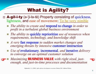 What is Agility?
 A-gil-i-ty (ә-'ji-lә-tē) Property consisting of quickness,
lightness, and ease of movement; To be very nimble
 The ability to create and respond to change in order to
profit in a turbulent global business environment
 The ability to quickly reprioritize use of resources when
requirements, technology, and knowledge shift
 A very fast response to sudden market changes and
emerging threats by intensive customer interaction
 Use of evolutionary, incremental, and iterative delivery
to converge on an optimal customer solution
 Maximizing BUSINESS VALUE with right sized, just-
enough, and just-in-time processes and documentation
Highsmith, J. A. (2002). Agile software development ecosystems. Boston, MA: Addison-Wesley.
9
 
 