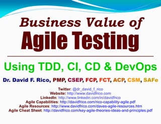 Business Value of
Agile Testing
Using TDD, CI, CD & DevOps
Dr. David F. Rico, PMP, CSEP, FCP, FCT, ACP, CSM, SAFe
Twitter: @dr_david_f_rico
Website: http://www.davidfrico.com
LinkedIn: http://www.linkedin.com/in/davidfrico
Agile Capabilities: http://davidfrico.com/rico-capability-agile.pdf
Agile Resources: http://www.davidfrico.com/daves-agile-resources.htm
Agile Cheat Sheet: http://davidfrico.com/key-agile-theories-ideas-and-principles.pdf
 