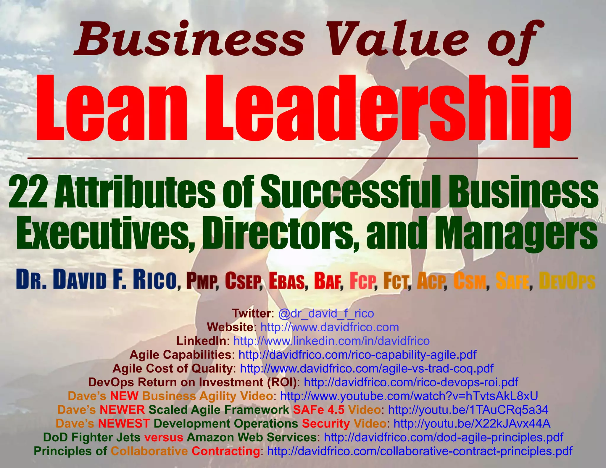Business Value of
Lean Leadership
22AttributesofSuccessfulBusiness
Executives,Directors,andManagers
Twitter: @dr_david_f_rico
Website: http://www.davidfrico.com
LinkedIn: http://www.linkedin.com/in/davidfrico
Agile Capabilities: http://davidfrico.com/rico-capability-agile.pdf
Agile Cost of Quality: http://www.davidfrico.com/agile-vs-trad-coq.pdf
DevOps Return on Investment (ROI): http://davidfrico.com/rico-devops-roi.pdf
Dave’s NEW Business Agility Video: http://www.youtube.com/watch?v=hTvtsAkL8xU
Dave’s NEWER Scaled Agile Framework SAFe 4.5 Video: http://youtu.be/1TAuCRq5a34
Dave’s NEWEST Development Operations Security Video: http://youtu.be/X22kJAvx44A
DoD Fighter Jets versus Amazon Web Services: http://davidfrico.com/dod-agile-principles.pdf
Principles of Collaborative Contracting: http://davidfrico.com/collaborative-contract-principles.pdf
 
