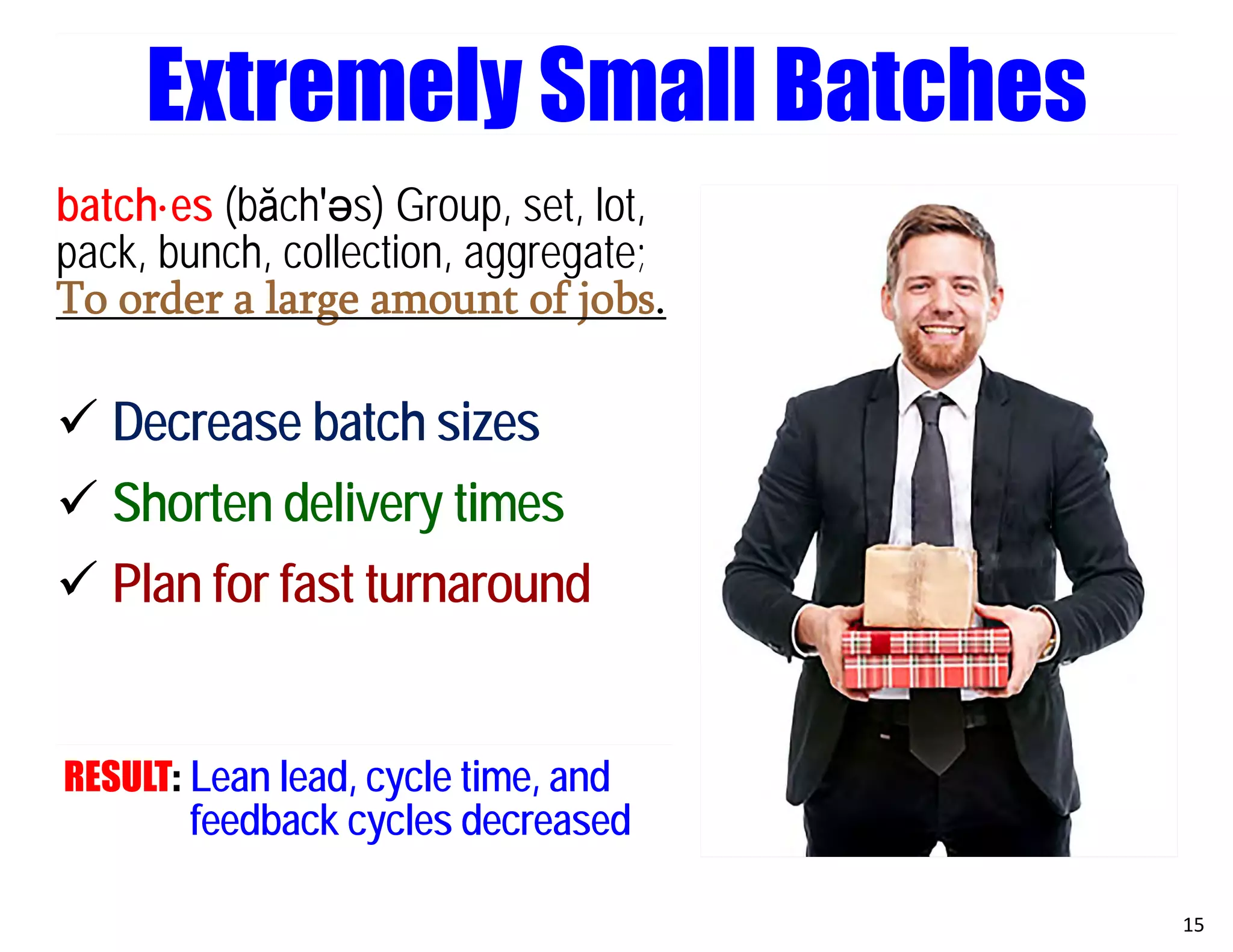 batch·es (băch′әs) Group, set, lot,
pack, bunch, collection, aggregate;
To order a large amount of jobs.
 Decrease batch sizes
 Shorten delivery times
 Plan for fast turnaround
RESULT: Lean lead, cycle time, and
feedback cycles decreased
15
Extremely Small Batches
 