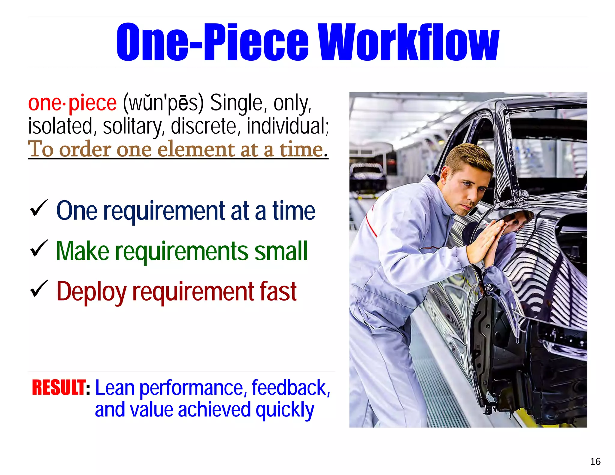 one·piece (wŭn′pēs) Single, only,
isolated, solitary, discrete, individual;
To order one element at a time.
 One requirement at a time
 Make requirements small
 Deploy requirement fast
RESULT: Lean performance, feedback,
and value achieved quickly
16
One-Piece Workflow
 