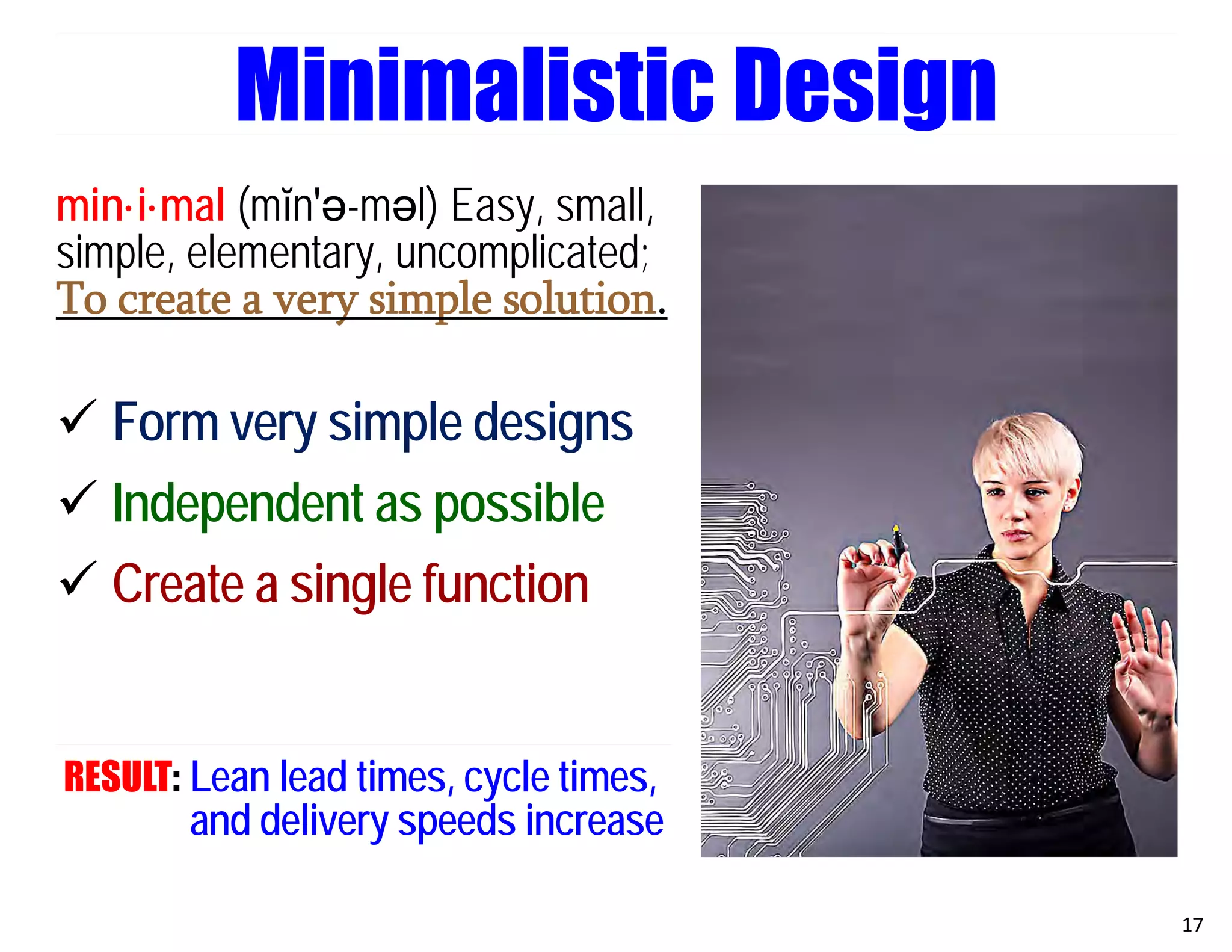 min·i·mal (mĭn′ә-mәl) Easy, small,
simple, elementary, uncomplicated;
To create a very simple solution.
 Form very simple designs
 Independent as possible
 Create a single function
RESULT: Lean lead times, cycle times,
and delivery speeds increase
17
Minimalistic Design
 