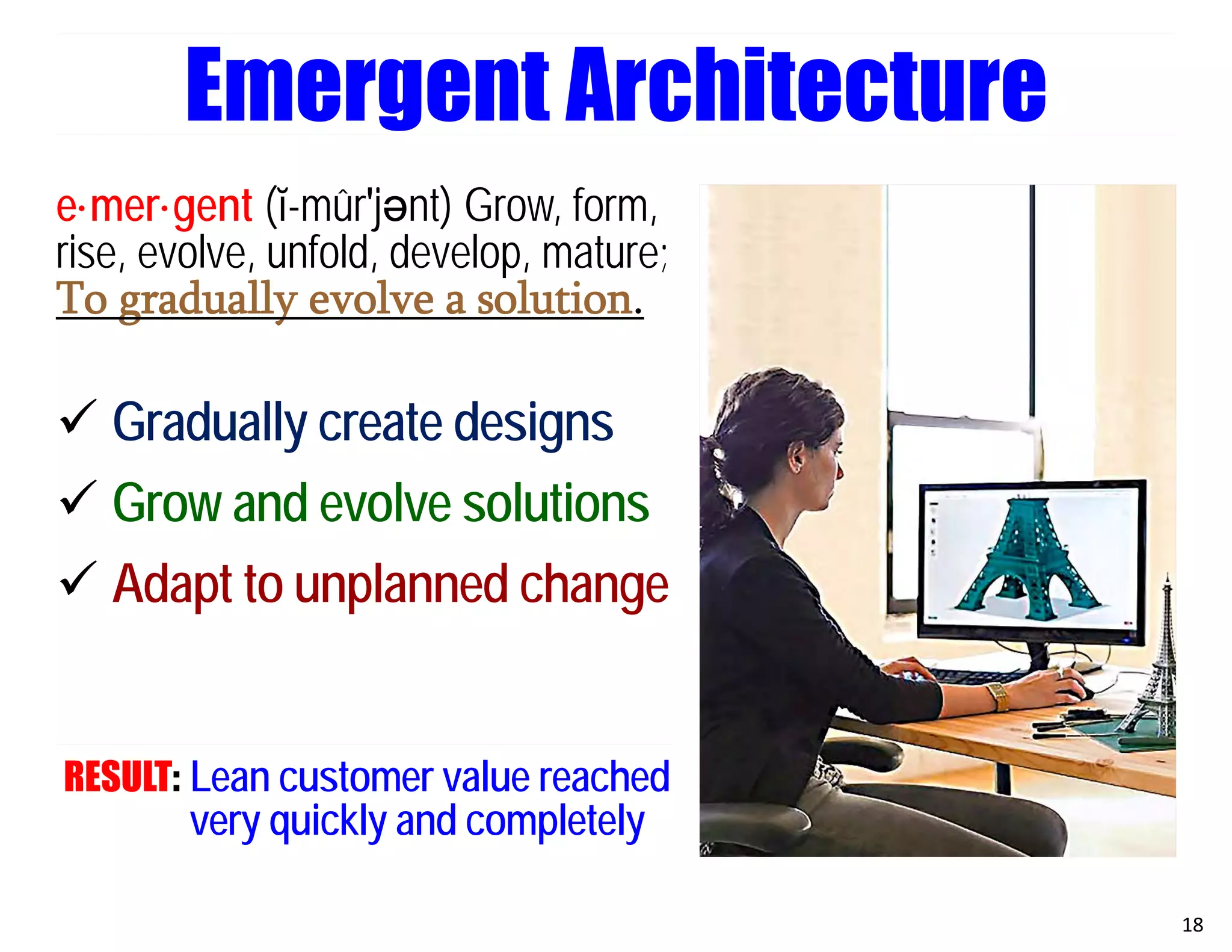 e·mer·gent (ĭ-mûr′jәnt) Grow, form,
rise, evolve, unfold, develop, mature;
To gradually evolve a solution.
 Gradually create designs
 Grow and evolve solutions
 Adapt to unplanned change
RESULT: Lean customer value reached
very quickly and completely
18
Emergent Architecture
 