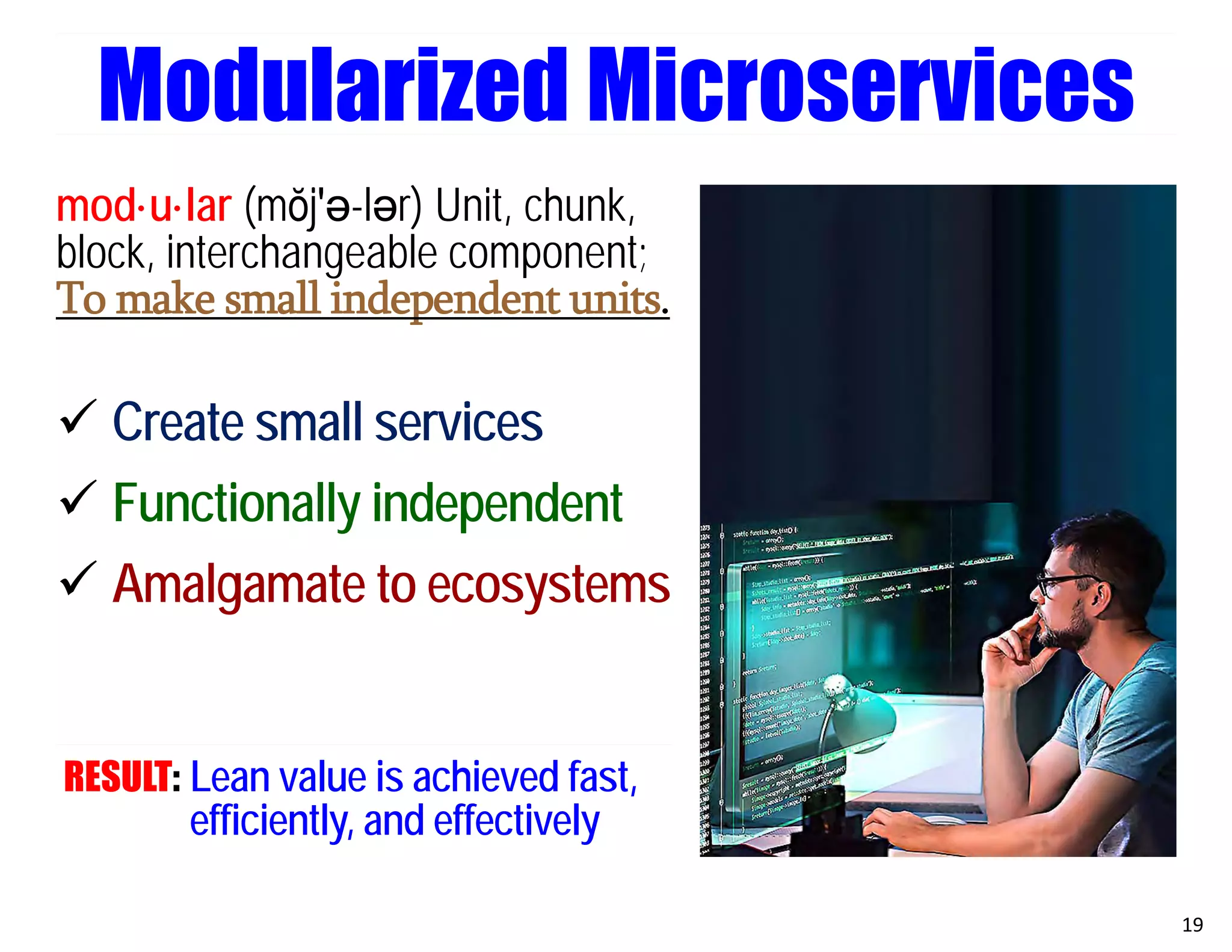 mod·u·lar (mŏj′ә-lәr) Unit, chunk,
block, interchangeable component;
To make small independent units.
 Create small services
 Functionally independent
 Amalgamate to ecosystems
RESULT: Lean value is achieved fast,
efficiently, and effectively
19
Modularized Microservices
 