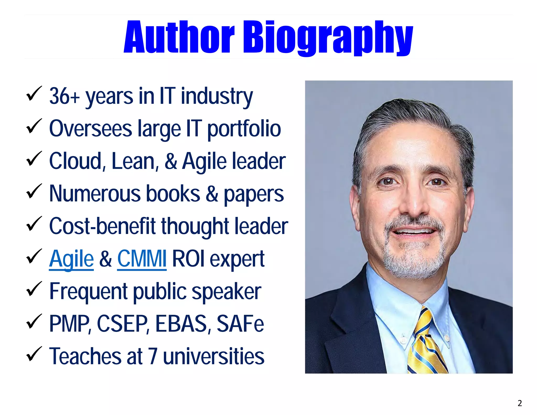 Author Biography
 36+ years in IT industry
 Oversees large IT portfolio
 Cloud, Lean, & Agile leader
 Numerous books & papers
 Cost-benefit thought leader
 Agile & CMMI ROI expert
 Frequent public speaker
 PMP, CSEP, EBAS, SAFe
 Teaches at 7 universities
2
 