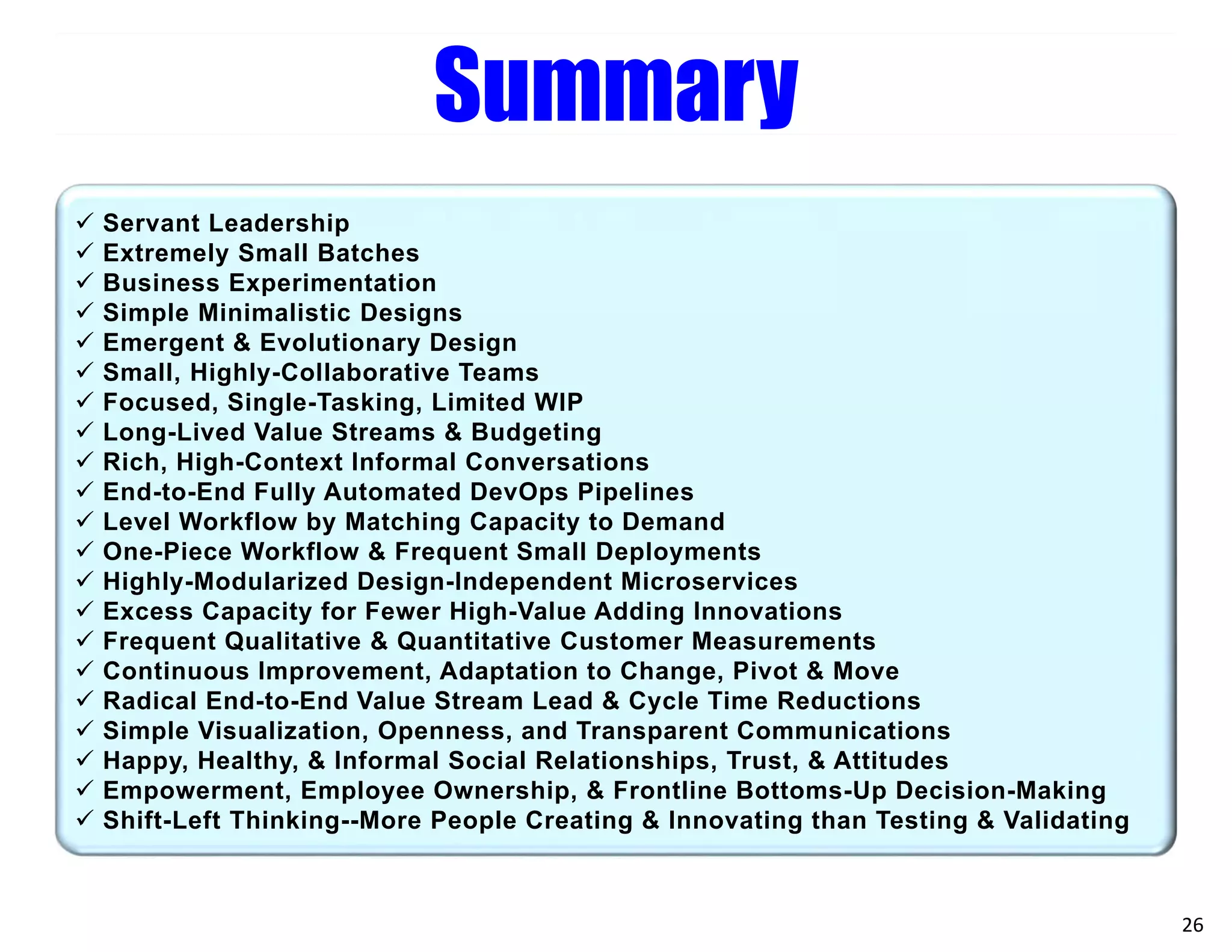 26
Summary
 Servant Leadership
 Extremely Small Batches
 Business Experimentation
 Simple Minimalistic Designs
 Emergent & Evolutionary Design
 Small, Highly-Collaborative Teams
 Focused, Single-Tasking, Limited WIP
 Long-Lived Value Streams & Budgeting
 Rich, High-Context Informal Conversations
 End-to-End Fully Automated DevOps Pipelines
 Level Workflow by Matching Capacity to Demand
 One-Piece Workflow & Frequent Small Deployments
 Highly-Modularized Design-Independent Microservices
 Excess Capacity for Fewer High-Value Adding Innovations
 Frequent Qualitative & Quantitative Customer Measurements
 Continuous Improvement, Adaptation to Change, Pivot & Move
 Radical End-to-End Value Stream Lead & Cycle Time Reductions
 Simple Visualization, Openness, and Transparent Communications
 Happy, Healthy, & Informal Social Relationships, Trust, & Attitudes
 Empowerment, Employee Ownership, & Frontline Bottoms-Up Decision-Making
 Shift-Left Thinking--More People Creating & Innovating than Testing & Validating
 