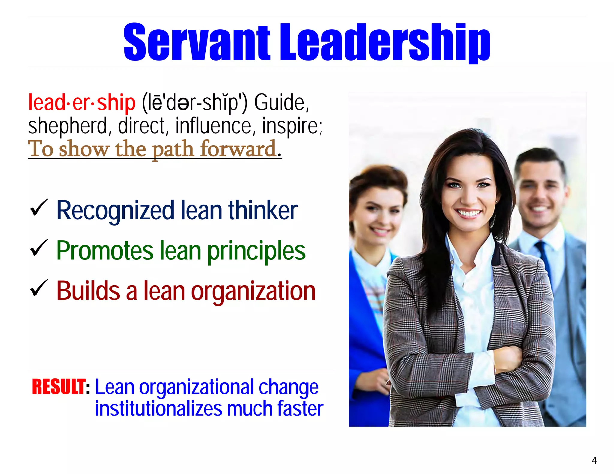 Servant Leadership
lead·er·ship (lē′dәr-shĭp′) Guide,
shepherd, direct, influence, inspire;
To show the path forward.
 Recognized lean thinker
 Promotes lean principles
 Builds a lean organization
RESULT: Lean organizational change
institutionalizes much faster
4
 