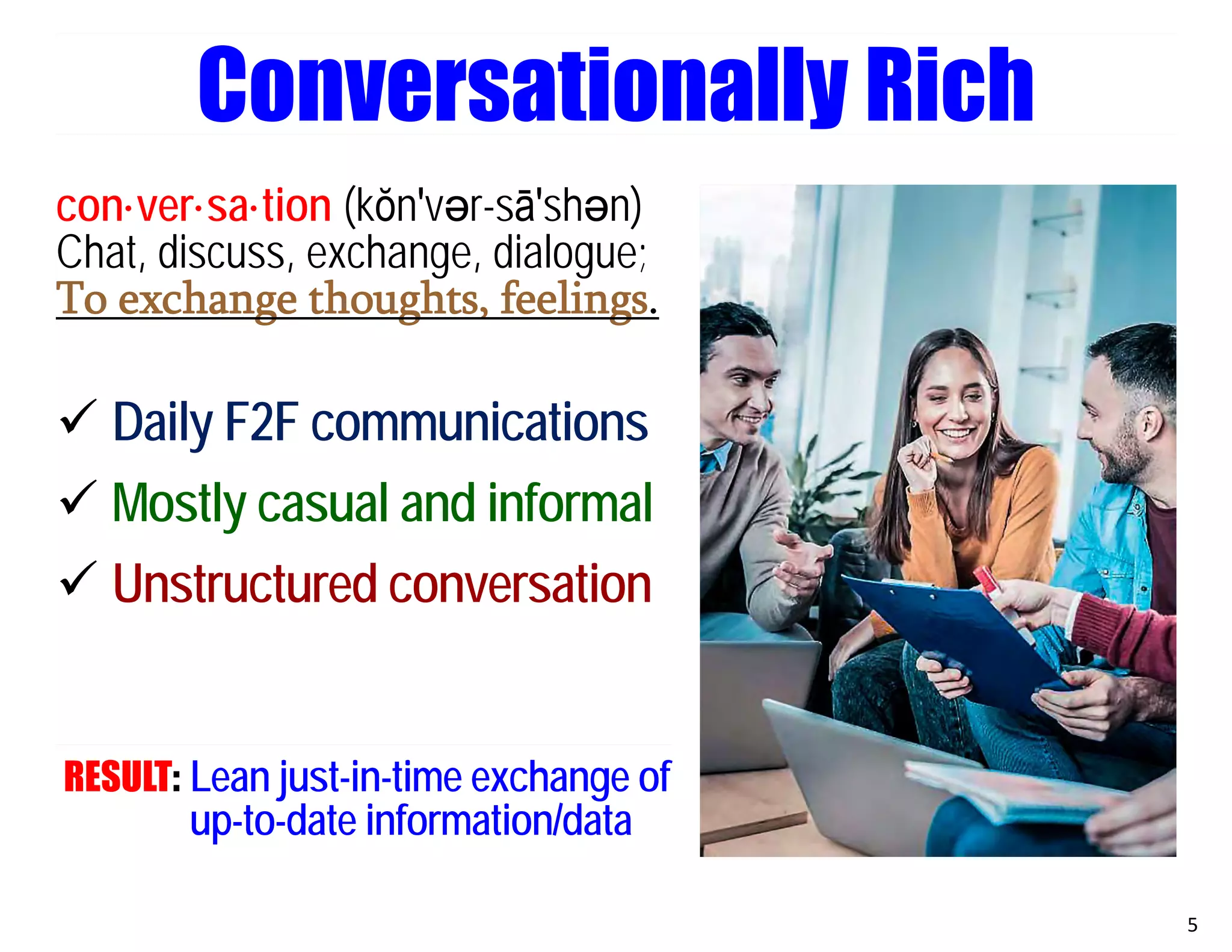 con·ver·sa·tion (kŏn′vәr-sā′shәn)
Chat, discuss, exchange, dialogue;
To exchange thoughts, feelings.
 Daily F2F communications
 Mostly casual and informal
 Unstructured conversation
RESULT: Lean just-in-time exchange of
up-to-date information/data
5
Conversationally Rich
 