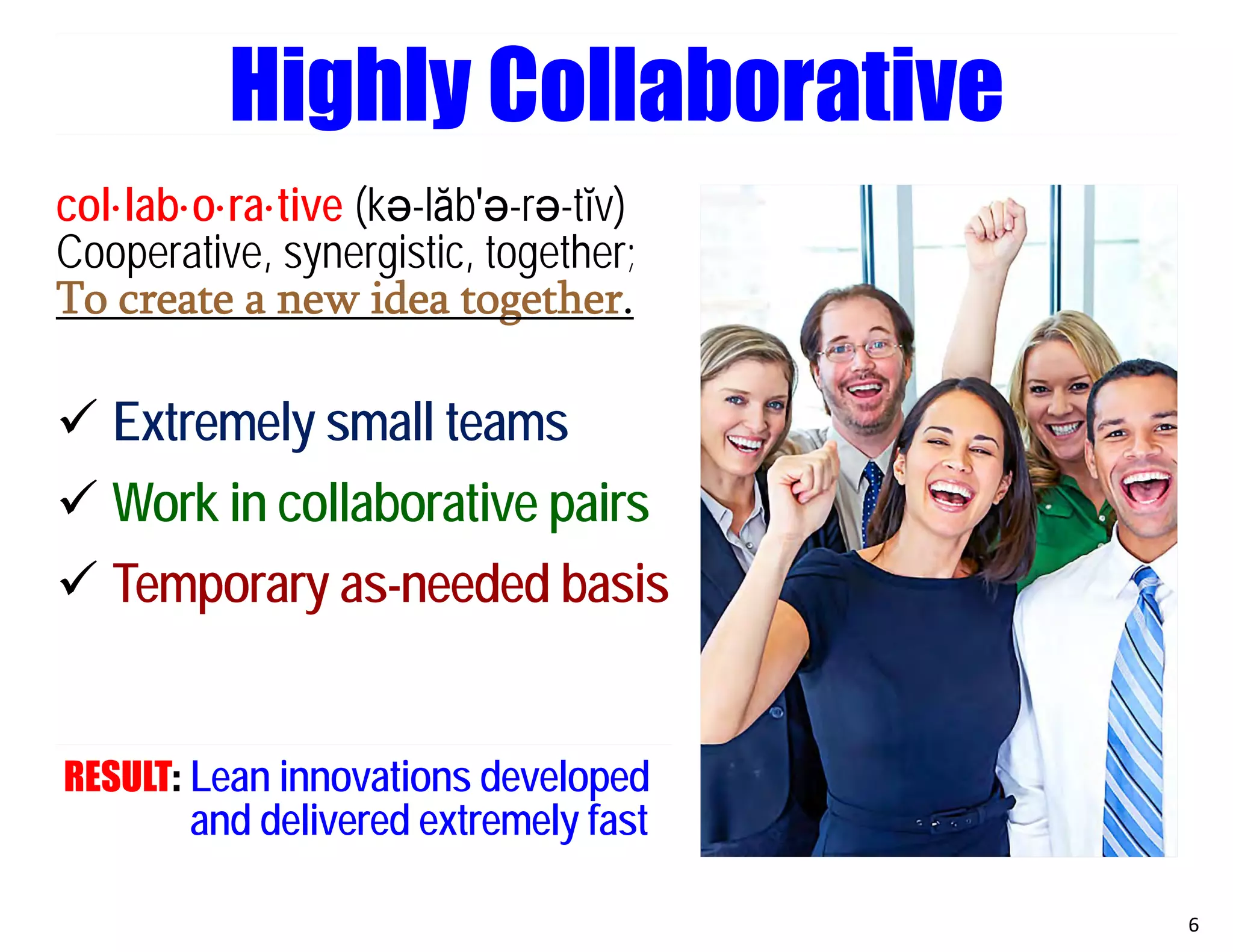 col·lab·o·ra·tive (kә-lăb′ә-rә-tĭv)
Cooperative, synergistic, together;
To create a new idea together.
 Extremely small teams
 Work in collaborative pairs
 Temporary as-needed basis
RESULT: Lean innovations developed
and delivered extremely fast
6
Highly Collaborative
 