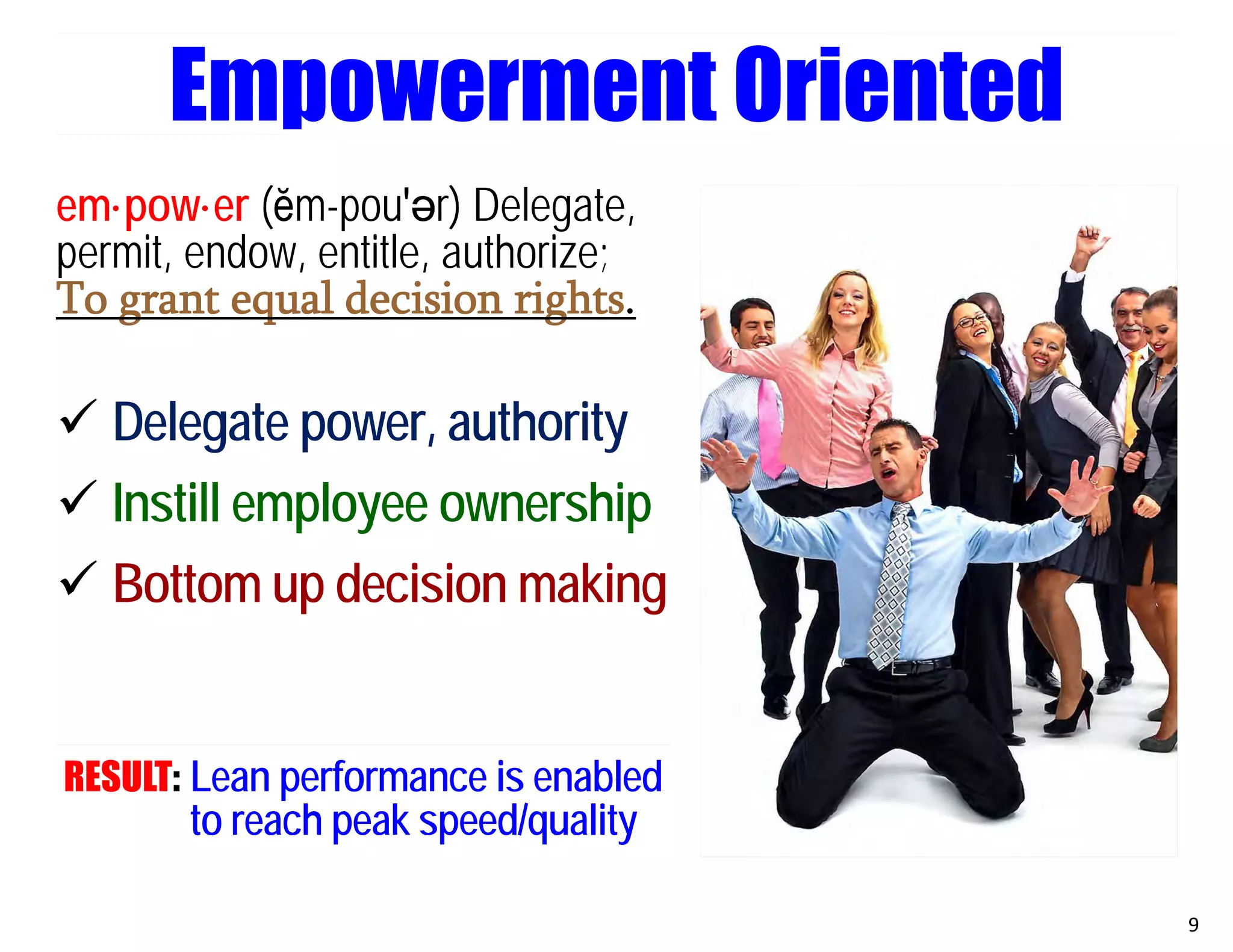 em·pow·er (ĕm-pou′әr) Delegate,
permit, endow, entitle, authorize;
To grant equal decision rights.
 Delegate power, authority
 Instill employee ownership
 Bottom up decision making
RESULT: Lean performance is enabled
to reach peak speed/quality
9
Empowerment Oriented
 