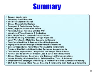 26
Summary
 Servant Leadership
 Extremely Small Batches
 Business Experimentation
 Simple Minimalistic Designs
 Emergent & Evolutionary Design
 Small, Highly-Collaborative Teams
 Focused, Single-Tasking, Limited WIP
 Long-Lived Value Streams & Budgeting
 Rich, High-Context Informal Conversations
 End-to-End Fully Automated DevOps Pipelines
 Level Workflow by Matching Capacity to Demand
 One-Piece Workflow & Frequent Small Deployments
 Highly-Modularized Design-Independent Microservices
 Excess Capacity for Fewer High-Value Adding Innovations
 Frequent Qualitative & Quantitative Customer Measurements
 Continuous Improvement, Adaptation to Change, Pivot & Move
 Radical End-to-End Value Stream Lead & Cycle Time Reductions
 Simple Visualization, Openness, and Transparent Communications
 Happy, Healthy, & Informal Social Relationships, Trust, & Attitudes
 Empowerment, Employee Ownership, & Frontline Bottoms-Up Decision-Making
 Shift-Left Thinking--More People Creating & Innovating than Testing & Validating
 