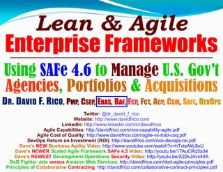 Lean & Agile
Enterprise Frameworks
Using SAFe 4.6 to Manage U.S. Gov’t
Agencies, Portfolios & Acquisitions
Twitter: @dr_david_f_rico
Website: http://www.davidfrico.com
LinkedIn: http://www.linkedin.com/in/davidfrico
Agile Capabilities: http://davidfrico.com/rico-capability-agile.pdf
Agile Cost of Quality: http://www.davidfrico.com/agile-vs-trad-coq.pdf
DevOps Return on Investment (ROI): http://davidfrico.com/rico-devops-roi.pdf
Dave’s NEW Business Agility Video: http://www.youtube.com/watch?v=hTvtsAkL8xU
Dave’s NEWER Scaled Agile Framework SAFe 4.5 Video: http://youtu.be/1TAuCRq5a34
Dave’s NEWEST Development Operations Security Video: http://youtu.be/X22kJAvx44A
DoD Fighter Jets versus Amazon Web Services: http://davidfrico.com/dod-agile-principles.pdf
Principles of Collaborative Contracting: http://davidfrico.com/collaborative-contract-principles.pdf
DR. DAVID F. RICO, PMP, CSEP, EBAS, BAF, FCP, FCT, ACP, CSM, SAFE, DEVOPS
 