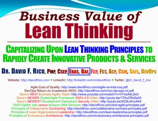Business Value of
Lean Thinking
CAPITALIZINGUPONLEANTHINKINGPRINCIPLESTO
RAPIDLYCREATEINNOVATIVEPRODUCTS &SERVICES
DR. DAVID F. RICO, PMP, CSEP, EBAS, BAF, FCP, FCT, ACP, CSM, SAFE, DEVOPS
Agile Cost of Quality: http://www.davidfrico.com/agile-vs-trad-coq.pdf
DevOps Return on Investment (ROI): http://davidfrico.com/rico-devops-roi.pdf
Dave’s NEW Business Agility Video: http://www.youtube.com/watch?v=hTvtsAkL8xU
Dave’s NEWER Scaled Agile Framework SAFe 4.5 Video: http://youtu.be/1TAuCRq5a34
Dave’s NEWEST Development Operations Security Video: http://youtu.be/X22kJAvx44A
DoD Fighter Jets versus Amazon Web Services: http://davidfrico.com/dod-agile-principles.pdf
Principles of Collaborative Contracting: http://davidfrico.com/collaborative-contract-principles.pdf
Principles of Lean Organizational Leadership: http://davidfrico.com/lean-leadership-principles.pdf
Principles of Evolutionary Architecture: http://davidfrico.com/evolutionary-architecture-principles.pdf
Website: http://davidfrico.com ● LinkedIn: http://linkedin.com/in/davidfrico ● Twitter: @dr_david_f_rico
 