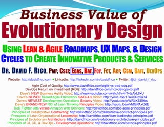 Business Value of
Evolutionary Design
USING LEAN&AGILE ROADMAPS,UXMAPS,&DESIGN
CYCLES TO CREATE INNOVATIVE PRODUCTS &SERVICES
DR. DAVID F. RICO, PMP, CSEP, EBAS, BAF, FCP, FCT, ACP, CSM, SAFE, DEVOPS
Website: http://davidfrico.com ● LinkedIn: http://linkedin.com/in/davidfrico ● Twitter: @dr_david_f_rico
Agile Cost of Quality: http://www.davidfrico.com/agile-vs-trad-coq.pdf
DevOps Return on Investment (ROI): http://davidfrico.com/rico-devops-roi.pdf
Dave’s NEW Business Agility Video: http://www.youtube.com/watch?v=hTvtsAkL8xU
Dave’s NEWER Scaled Agile Framework SAFe 4.5 Video: http://youtu.be/1TAuCRq5a34
Dave’s NEWEST Development Operations Security Video: http://youtu.be/qrWRoXSS9bs
Dave’s BRAND-NEW ROI of Lean Thinking Principles Video: http://youtu.be/wkMfaPAxO6E
DoD Fighter Jets versus Amazon Web Services: http://davidfrico.com/dod-agile-principles.pdf
Principles of Collaborative Contracting: http://davidfrico.com/collaborative-contract-principles.pdf
Principles of Lean Organizational Leadership: http://davidfrico.com/lean-leadership-principles.pdf
Principles of Evolutionary Architecture: http://davidfrico.com/evolutionary-architecture-principles.pdf
Principles of CI, CD, & DevOps - Development Operations: http://davidfrico.com/devops-principles.pdf
 