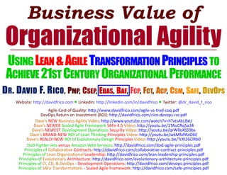 Business Value of
Organizational Agility
USINGLEAN&AGILETRANSFORMATION PRINCIPLESTO
ACHIEVE21STCENTURYORGANIZATIONAL PEFORMANCE
DR. DAVID F. RICO, PMP, CSEP, EBAS, BAF, FCP, FCT, ACP, CSM, SAFE, DEVOPS
Website: http://davidfrico.com ● LinkedIn: http://linkedin.com/in/davidfrico ● Twitter: @dr_david_f_rico
Agile Cost of Quality: http://www.davidfrico.com/agile-vs-trad-coq.pdf
DevOps Return on Investment (ROI): http://davidfrico.com/rico-devops-roi.pdf
Dave’s NEW Business Agility Video: http://www.youtube.com/watch?v=hTvtsAkL8xU
Dave’s NEWER Scaled Agile Framework SAFe 4.5 Video: http://youtu.be/1TAuCRq5a34
Dave’s NEWEST Development Operations Security Video: http://youtu.be/qrWRoXSS9bs
Dave’s BRAND-NEW ROI of Lean Thinking Principles Video: http://youtu.be/wkMfaPAxO6E
Dave’s REALLY-NEW ROI of Evolutionary Design Principles Video: http://youtu.be/TcXI26ClRb0
DoD Fighter Jets versus Amazon Web Services: http://davidfrico.com/dod-agile-principles.pdf
Principles of Collaborative Contracts: http://davidfrico.com/collaborative-contract-principles.pdf
Principles of Lean Organizational Leadership: http://davidfrico.com/lean-leadership-principles.pdf
Principles of Evolutionary Architecture: http://davidfrico.com/evolutionary-architecture-principles.pdf
Principles of CI, CD, & DevOps - Development Operations: http://davidfrico.com/devops-principles.pdf
Principles of SAFe Transformations - Scaled Agile Framework: http://davidfrico.com/safe-principles.pdf
 