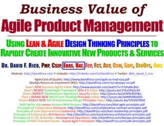 Business Value of
AgileProductManagement
USINGLEAN&AGILEDESIGNTHINKINGPRINCIPLES TO
RAPIDLY CREATE INNOVATIVENEWPRODUCTS &SERVICES
DR. DAVID F. RICO, PMP, CSEP, EBAS, BAF, FCP, FCT, ACP, CSM, SAFE, DEVOPS, AWS
Website: http://davidfrico.com ● LinkedIn: http://linkedin.com/in/davidfrico ● Twitter: @dr_david_f_rico
Agile Cost of Quality: http://www.davidfrico.com/agile-vs-trad-coq.pdf
DevOps Return on Investment (ROI): http://davidfrico.com/rico-devops-roi.pdf
Dave’s NEW Business Agility Video: http://www.youtube.com/watch?v=hTvtsAkL8xU
Dave’s NEWER Scaled Agile Framework SAFe 4.5 Video: http://youtu.be/1TAuCRq5a34
Dave’s NEWEST Development Operations Security Video: http://youtu.be/qrWRoXSS9bs
Dave’s BRAND-NEW ROI of Lean Thinking Principles Video: http://youtu.be/wkMfaPAxO6E
Dave’s REALLY-NEW ROI of Evolutionary Design Principles Video: http://youtu.be/TcXI26ClRb0
DoD Fighter Jets versus Amazon Web Services: http://davidfrico.com/dod-agile-principles.pdf
Principles of Collaborative Contracts: http://davidfrico.com/collaborative-contract-principles.pdf
Principles of Lean Organizational Leadership: http://davidfrico.com/lean-leadership-principles.pdf
Principles of Evolutionary Architecture: http://davidfrico.com/evolutionary-architecture-principles.pdf
Principles of CI, CD, & DevOps - Development Operations: http://davidfrico.com/devops-principles.pdf
Principles of SAFe Transformations - Scaled Agile Framework: http://davidfrico.com/safe-principles.pdf
 