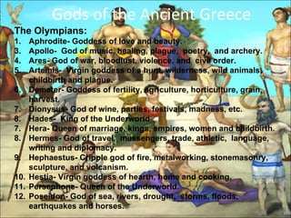 Gods of the Ancient Greece  The Olympians:  1.  Aphrodite- Goddess of love and beauty. Apollo-  God of music, healing, plague,  poetry,  and archery.  Ares- God of war, bloodlust, violence, and  civil order.  Artemis-  Virgin goddess of a hunt, wilderness, wild animals, childbirth and plague.  Demeter- Goddess of fertility, agriculture, horticulture, grain, harvest.  Dionysus- God of wine, parties, festivals, madness, etc.  Hades-  King of the Underworld 7.  Hera- Queen of marriage, kings, empires, women and childbirth.  8.  Hermes- God of travel,  messengers, trade, athletic,  language, writing and diplomacy. 9.  Hephaestus- Cripple god of fire, metalworking, stonemasonry, sculpture, and volcanism.  10.  Hestia- Virgin goddess of hearth, home and cooking.  11. Persephone- Queen of the Underworld.  12.  Poseidon- God of sea, rivers, drought,  storms, floods, earthquakes and horses.  