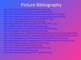 Picture Bibliography  http://www.carnaval.com/saturnalia/dionysus-mosaic.jpg http://www.shoshone.k12.id.us/greek/images/orpheus4.jpg http://www.historyforkids.org/learn/greeks/art/pottery/pictures/exekias.jpg http://www.experience-ancient-greece.com/images/clothing_greece002.jpg http://www.reuels.com/reuels/test/media/do4/do40574-5.jpg http://www.freethoughtpedia.com/images/Zeus.jpg http://bookbuilder.cast.org/bookresources/14/14532/52858_1.jpg http://students.ou.edu/N/Ruth.E.Neal-1/pedagogy.jpg http://farm5.static.flickr.com/4040/4527807226_0844d678cb.jpg http://www.glogster.com/media/2/4/47/6/4470632.jpg http://1.bp.blogspot.com/_U8HiDdTziyc/SFyE9Og-DMI/AAAAAAAAAmI/SEgGPC60fuQ/s400/educ2.jpg http://www.chordomafoundation.org/upload/image/Ed%20Les%20with%20children%281%29.JPG http://www.aroundgreece.com/ancient-greece-history/greek-history/spartan.jpg http://janeaustensworld.files.wordpress.com/2011/04/interior-house-ancient-greece.jpg http://havoc20.files.wordpress.com/2011/02/home1.jpg http://www.mlahanas.de/Greeks/GreekLife.jpg http://www.freewebs.com/greek-portal/ancientGreece.jpg http://amix.dk/uploads/ancient_greece.jpg http://static.zooomr.com/images/4387847_28f8a1d749.jpg 