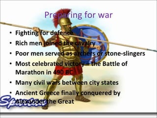 Preparing for war Fighting for defence Rich men joined the cavalry Poor men served as archers or stone-slingers Most celebrated victory – the Battle of Marathon in 490 BC Many civil wars between city states Ancient Greece finally conquered by Alexander the Great 