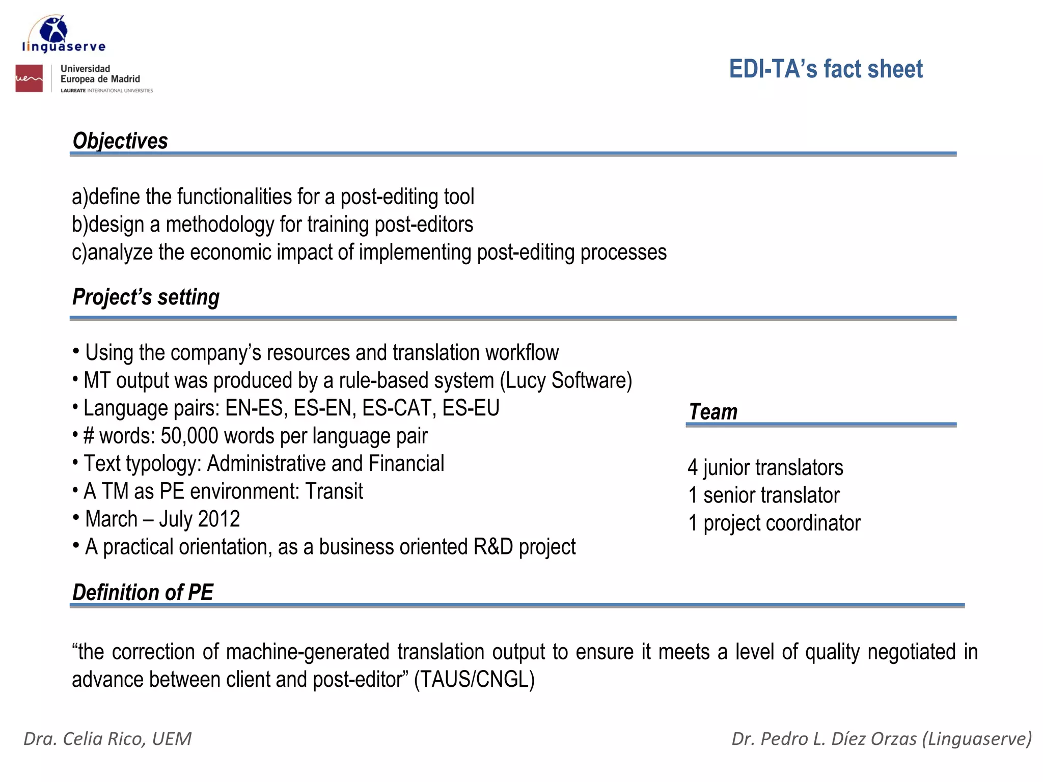 EDI-TA’s fact sheet

     Objectives

     a)define the functionalities for a post-editing tool
     b)design a methodology for training post-editors
     c)analyze the economic impact of implementing post-editing processes
     Project’s setting

     • Using the company’s resources and translation workflow
     • MT output was produced by a rule-based system (Lucy Software)
     • Language pairs: EN-ES, ES-EN, ES-CAT, ES-EU                           Team
     • # words: 50,000 words per language pair
     • Text typology: Administrative and Financial                           4 junior translators
     • A TM as PE environment: Transit                                       1 senior translator
     • March – July 2012                                                     1 project coordinator
     • A practical orientation, as a business oriented R&D project

     Definition of PE

     “the correction of machine-generated translation output to ensure it meets a level of quality negotiated in
     advance between client and post-editor” (TAUS/CNGL)

Dra. Celia Rico, UEM                                                              Dr. Pedro L. Díez Orzas (Linguaserve)
 