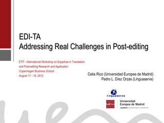 EDI-TA
           Addressing Real Challenges in Post-editing
           ETP - International Workshop on Expertise in Translation
           and Post-editing Research and Application
           Copenhagen Business School
           August 17 - 18, 2012                                       Celia Rico (Universidad Europea de Madrid)
                                                                               Pedro L. Díez Orzas (Linguaserve)




Dra. Celia Rico, UEM                                                                   Dr. Pedro L. Díez Orzas (Linguaserve)
 